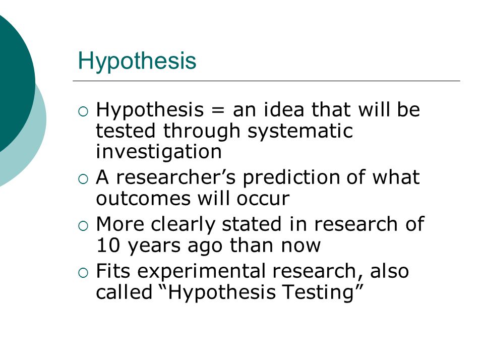 Hypothesis  Hypothesis = an idea that will be tested through systematic investigation  A researcher’s prediction of what outcomes will occur  More clearly stated in research of 10 years ago than now  Fits experimental research, also called Hypothesis Testing