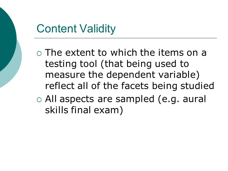 Content Validity  The extent to which the items on a testing tool (that being used to measure the dependent variable) reflect all of the facets being studied  All aspects are sampled (e.g.