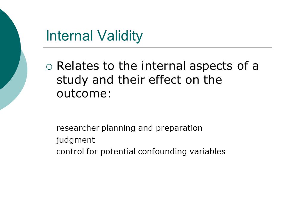 Internal Validity  Relates to the internal aspects of a study and their effect on the outcome: researcher planning and preparation judgment control for potential confounding variables