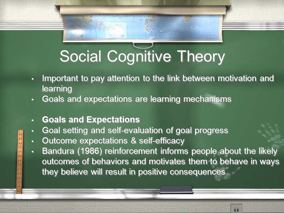 Social Cognitive Theory Important to pay attention to the link between motivation and learning Goals and expectations are learning mechanisms Goals and Expectations Goal setting and self-evaluation of goal progress Outcome expectations & self-efficacy Bandura (1986) reinforcement informs people about the likely outcomes of behaviors and motivates them to behave in ways they believe will result in positive consequences Important to pay attention to the link between motivation and learning Goals and expectations are learning mechanisms Goals and Expectations Goal setting and self-evaluation of goal progress Outcome expectations & self-efficacy Bandura (1986) reinforcement informs people about the likely outcomes of behaviors and motivates them to behave in ways they believe will result in positive consequences