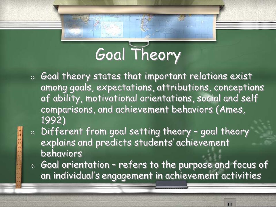 Goal Theory o Goal theory states that important relations exist among goals, expectations, attributions, conceptions of ability, motivational orientations, social and self comparisons, and achievement behaviors (Ames, 1992) o Different from goal setting theory – goal theory explains and predicts students’ achievement behaviors o Goal orientation – refers to the purpose and focus of an individual’s engagement in achievement activities o Goal theory states that important relations exist among goals, expectations, attributions, conceptions of ability, motivational orientations, social and self comparisons, and achievement behaviors (Ames, 1992) o Different from goal setting theory – goal theory explains and predicts students’ achievement behaviors o Goal orientation – refers to the purpose and focus of an individual’s engagement in achievement activities