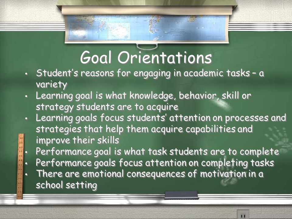 Goal Orientations Student’s reasons for engaging in academic tasks – a variety Learning goal is what knowledge, behavior, skill or strategy students are to acquire Learning goals focus students’ attention on processes and strategies that help them acquire capabilities and improve their skills Performance goal is what task students are to complete Performance goals focus attention on completing tasks There are emotional consequences of motivation in a school setting Student’s reasons for engaging in academic tasks – a variety Learning goal is what knowledge, behavior, skill or strategy students are to acquire Learning goals focus students’ attention on processes and strategies that help them acquire capabilities and improve their skills Performance goal is what task students are to complete Performance goals focus attention on completing tasks There are emotional consequences of motivation in a school setting