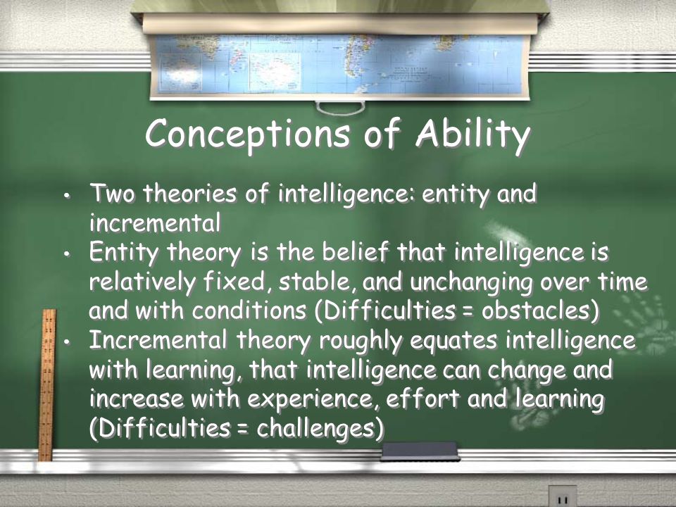 Conceptions of Ability Two theories of intelligence: entity and incremental Entity theory is the belief that intelligence is relatively fixed, stable, and unchanging over time and with conditions (Difficulties = obstacles) Incremental theory roughly equates intelligence with learning, that intelligence can change and increase with experience, effort and learning (Difficulties = challenges) Two theories of intelligence: entity and incremental Entity theory is the belief that intelligence is relatively fixed, stable, and unchanging over time and with conditions (Difficulties = obstacles) Incremental theory roughly equates intelligence with learning, that intelligence can change and increase with experience, effort and learning (Difficulties = challenges)