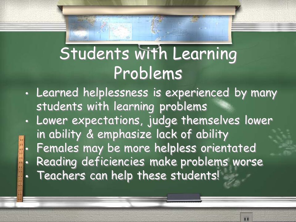 Students with Learning Problems Learned helplessness is experienced by many students with learning problems Lower expectations, judge themselves lower in ability & emphasize lack of ability Females may be more helpless orientated Reading deficiencies make problems worse Teachers can help these students.