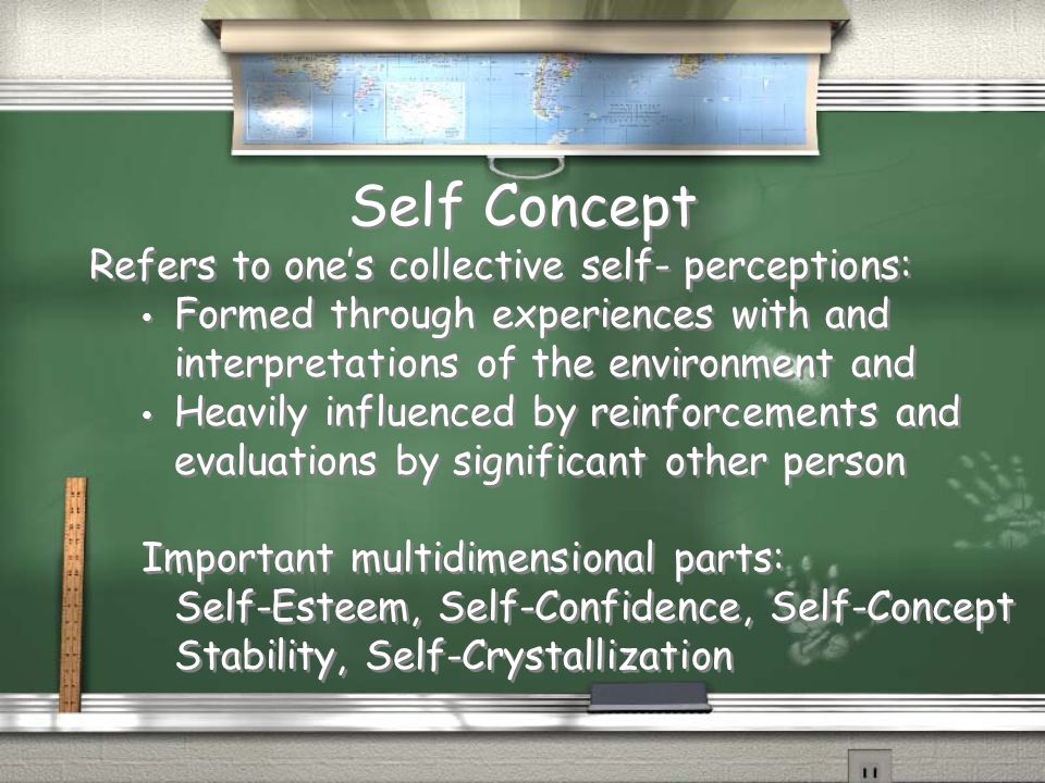 Self Concept Refers to one’s collective self- perceptions: Formed through experiences with and interpretations of the environment and Heavily influenced by reinforcements and evaluations by significant other person Important multidimensional parts: Self-Esteem, Self-Confidence, Self-Concept Stability, Self-Crystallization Refers to one’s collective self- perceptions: Formed through experiences with and interpretations of the environment and Heavily influenced by reinforcements and evaluations by significant other person Important multidimensional parts: Self-Esteem, Self-Confidence, Self-Concept Stability, Self-Crystallization