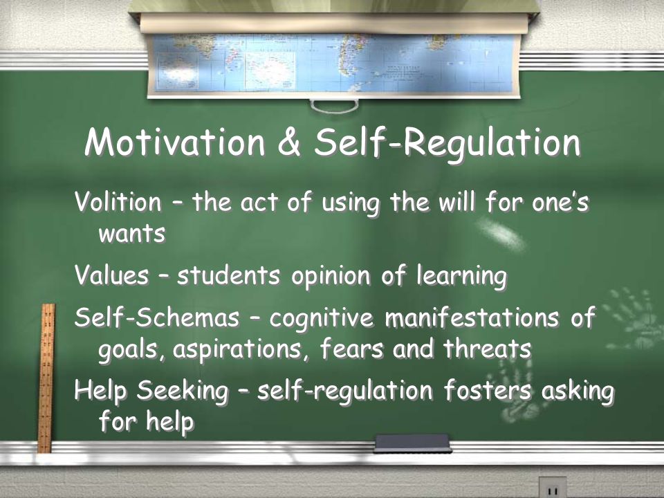 Motivation & Self-Regulation Volition – the act of using the will for one’s wants Values – students opinion of learning Self-Schemas – cognitive manifestations of goals, aspirations, fears and threats Help Seeking – self-regulation fosters asking for help Volition – the act of using the will for one’s wants Values – students opinion of learning Self-Schemas – cognitive manifestations of goals, aspirations, fears and threats Help Seeking – self-regulation fosters asking for help