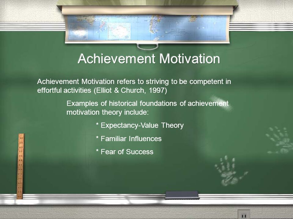 Achievement Motivation refers to striving to be competent in effortful activities (Elliot & Church, 1997) Examples of historical foundations of achievement motivation theory include: * Expectancy-Value Theory * Familiar Influences * Fear of Success