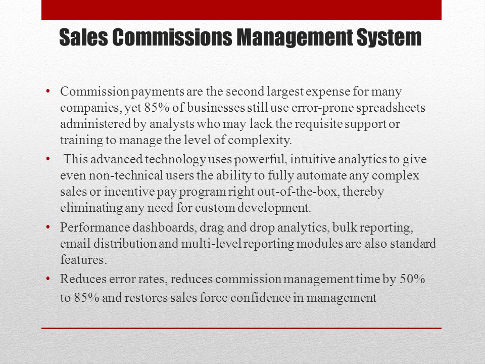 Sales Commissions Management System Commission payments are the second largest expense for many companies, yet 85% of businesses still use error-prone spreadsheets administered by analysts who may lack the requisite support or training to manage the level of complexity.