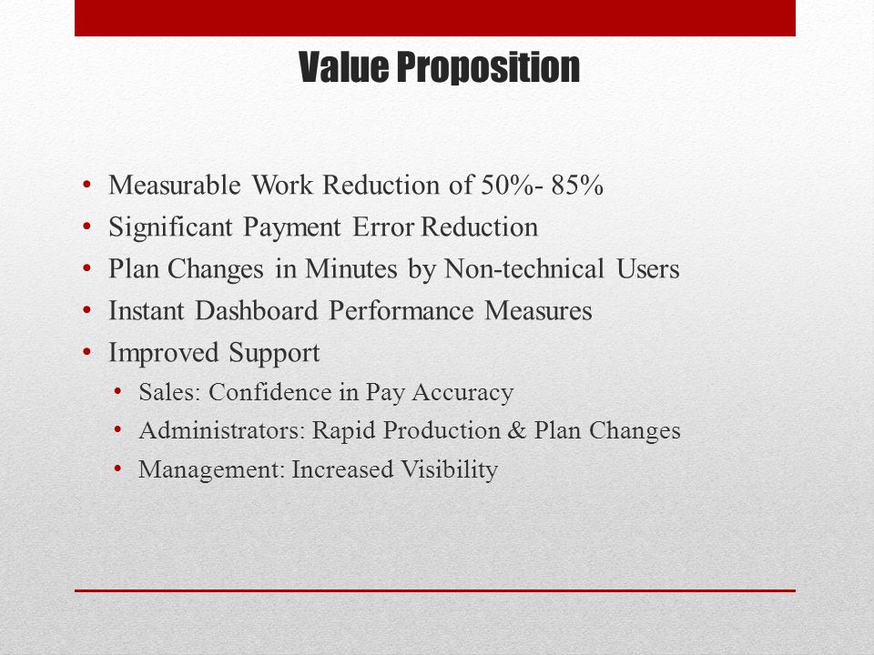 Value Proposition Measurable Work Reduction of 50%- 85% Significant Payment Error Reduction Plan Changes in Minutes by Non-technical Users Instant Dashboard Performance Measures Improved Support Sales: Confidence in Pay Accuracy Administrators: Rapid Production & Plan Changes Management: Increased Visibility