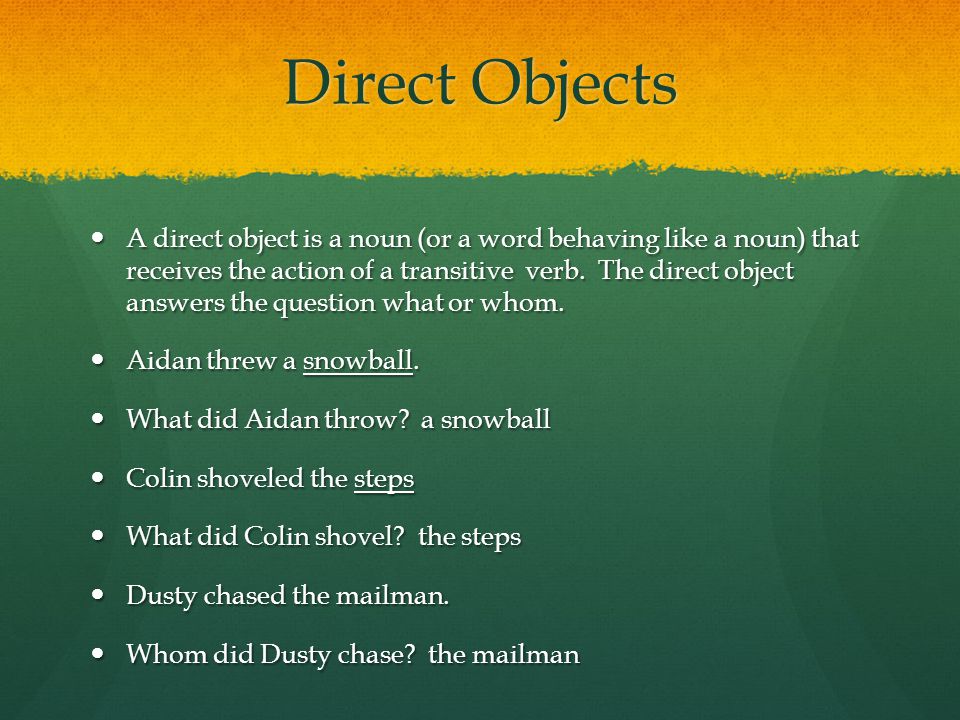 Direct Objects A direct object is a noun (or a word behaving like a noun) that receives the action of a transitive verb.