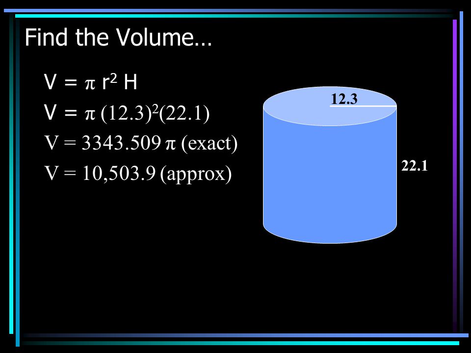 Find the Volume… V = π r 2 H V = π (12.3) 2 (22.1) V = π (exact) V = 10,503.9 (approx)