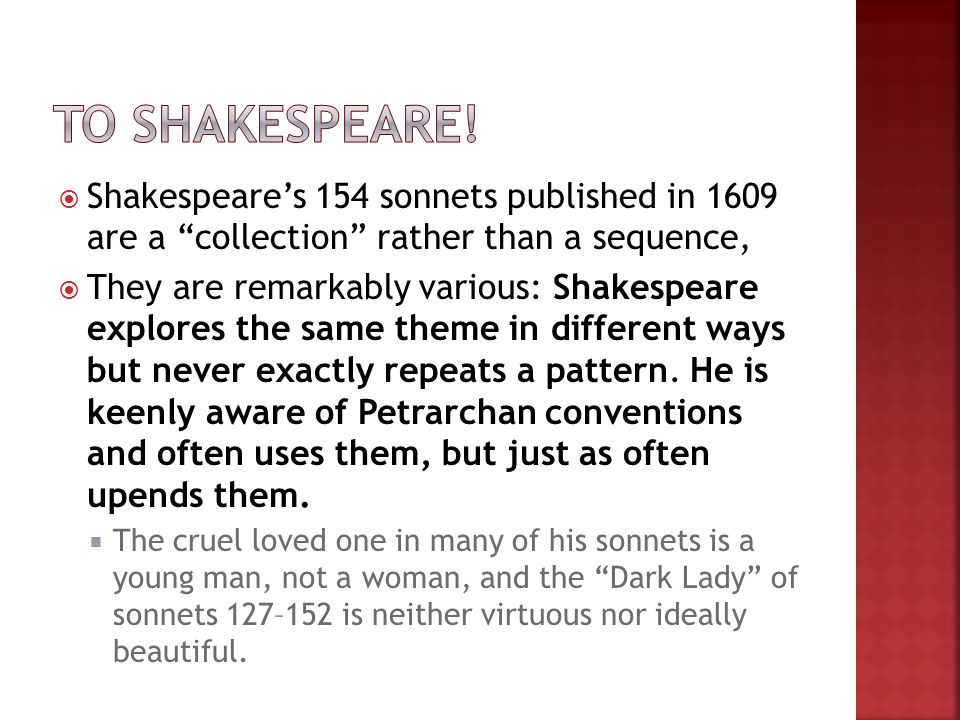  Shakespeare’s 154 sonnets published in 1609 are a collection rather than a sequence,  They are remarkably various: Shakespeare explores the same theme in different ways but never exactly repeats a pattern.