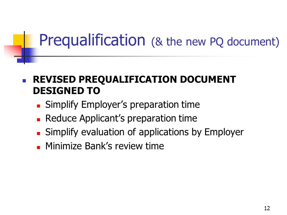 12 Prequalification (& the new PQ document) REVISED PREQUALIFICATION DOCUMENT DESIGNED TO Simplify Employer’s preparation time Reduce Applicant’s preparation time Simplify evaluation of applications by Employer Minimize Bank’s review time
