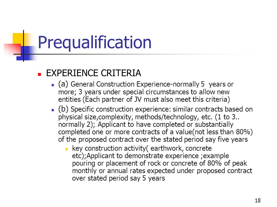 18 Prequalification EXPERIENCE CRITERIA (a) General Construction Experience-normally 5 years or more; 3 years under special circumstances to allow new entities (Each partner of JV must also meet this criteria) (b) Specific construction experience: similar contracts based on physical size,complexity, methods/technology, etc.