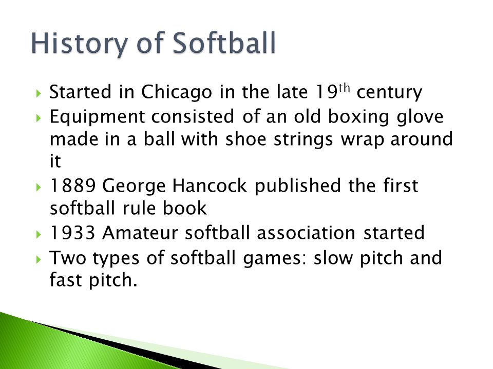  Started in Chicago in the late 19 th century  Equipment consisted of an old boxing glove made in a ball with shoe strings wrap around it  1889 George Hancock published the first softball rule book  1933 Amateur softball association started  Two types of softball games: slow pitch and fast pitch.