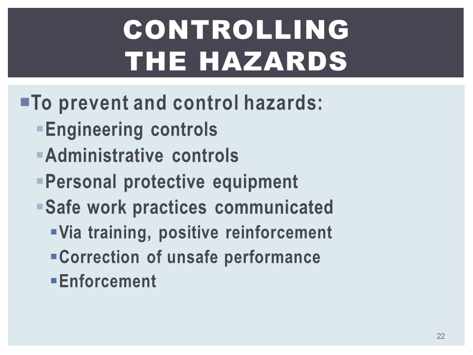  To prevent and control hazards:  Engineering controls  Administrative controls  Personal protective equipment  Safe work practices communicated  Via training, positive reinforcement  Correction of unsafe performance  Enforcement CONTROLLING THE HAZARDS 22