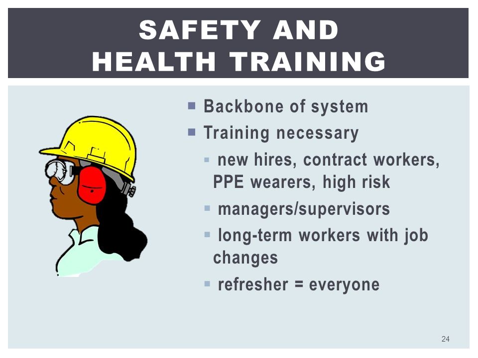  Backbone of system  Training necessary  new hires, contract workers, PPE wearers, high risk  managers/supervisors  long-term workers with job changes  refresher = everyone SAFETY AND HEALTH TRAINING 24