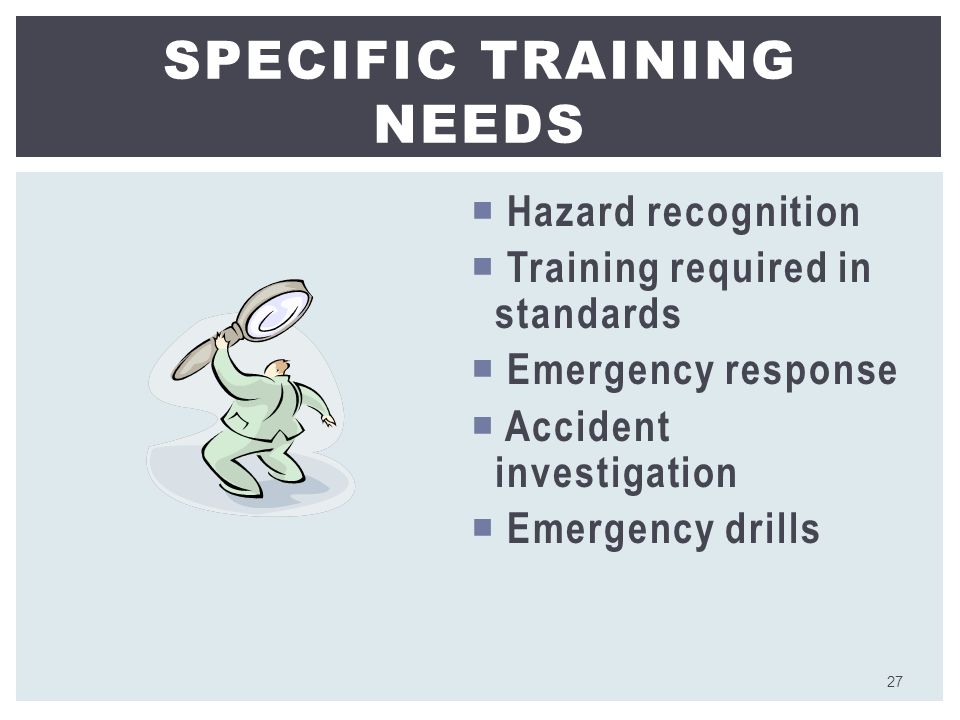  Hazard recognition  Training required in standards  Emergency response  Accident investigation  Emergency drills SPECIFIC TRAINING NEEDS 27