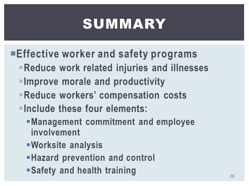  Effective worker and safety programs  Reduce work related injuries and illnesses  Improve morale and productivity  Reduce workers’ compensation costs  Include these four elements:  Management commitment and employee involvement  Worksite analysis  Hazard prevention and control  Safety and health training SUMMARY 28