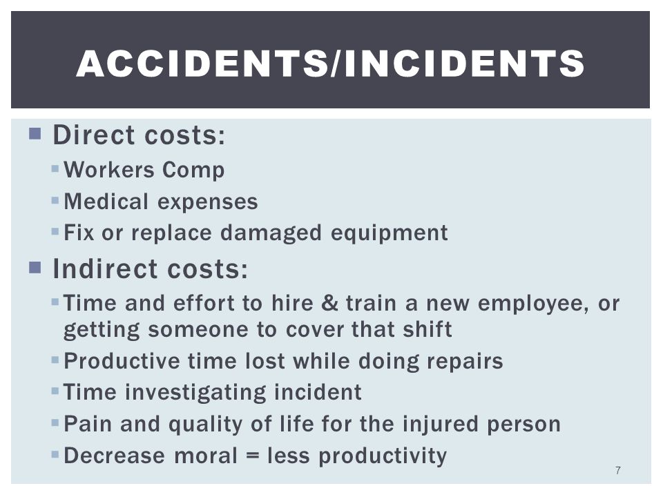  Direct costs:  Workers Comp  Medical expenses  Fix or replace damaged equipment  Indirect costs:  Time and effort to hire & train a new employee, or getting someone to cover that shift  Productive time lost while doing repairs  Time investigating incident  Pain and quality of life for the injured person  Decrease moral = less productivity ACCIDENTS/INCIDENTS 7