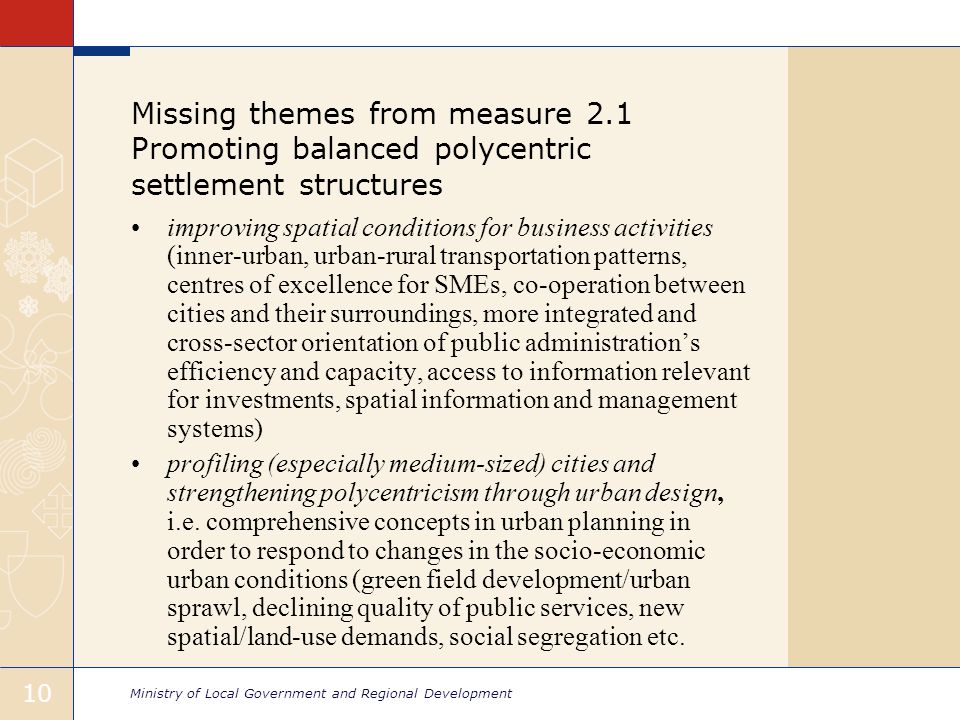 Ministry of Local Government and Regional Development 10 Missing themes from measure 2.1 Promoting balanced polycentric settlement structures improving spatial conditions for business activities (inner-urban, urban-rural transportation patterns, centres of excellence for SMEs, co-operation between cities and their surroundings, more integrated and cross-sector orientation of public administration’s efficiency and capacity, access to information relevant for investments, spatial information and management systems) profiling (especially medium-sized) cities and strengthening polycentricism through urban design, i.e.