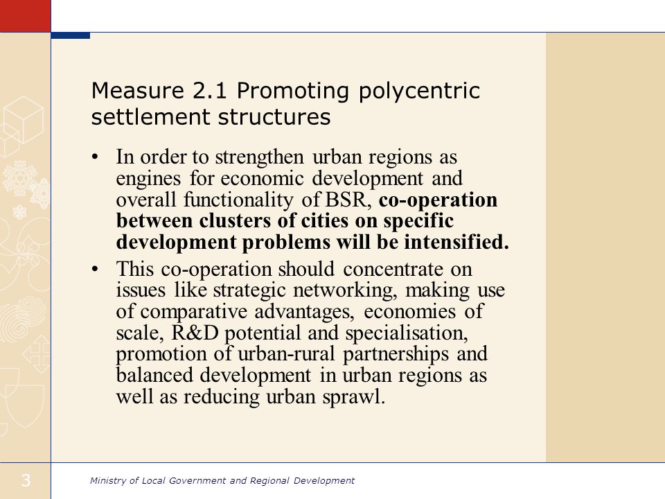 Ministry of Local Government and Regional Development 3 Measure 2.1 Promoting polycentric settlement structures In order to strengthen urban regions as engines for economic development and overall functionality of BSR, co-operation between clusters of cities on specific development problems will be intensified.