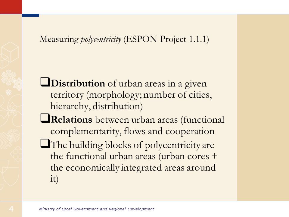Ministry of Local Government and Regional Development 4 Measuring polycentricity (ESPON Project 1.1.1)  Distribution of urban areas in a given territory (morphology; number of cities, hierarchy, distribution)  Relations between urban areas (functional complementarity, flows and cooperation  The building blocks of polycentricity are the functional urban areas (urban cores + the economically integrated areas around it)