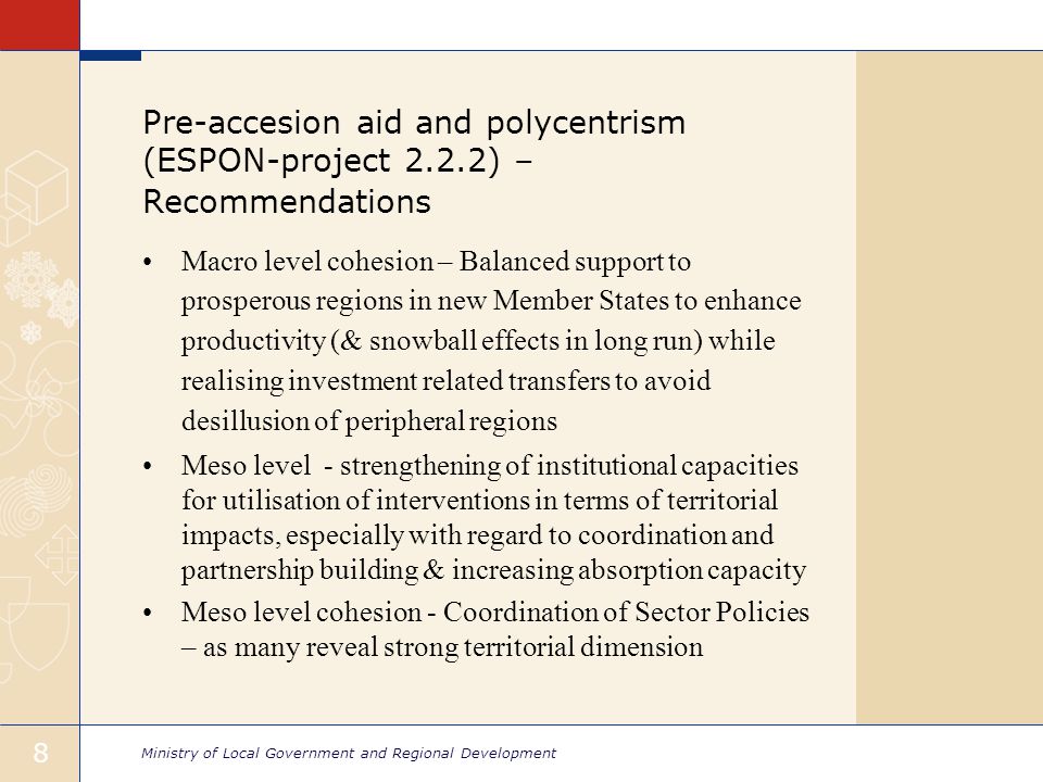 Ministry of Local Government and Regional Development 8 Pre-accesion aid and polycentrism (ESPON-project 2.2.2) – Recommendations Macro level cohesion – Balanced support to prosperous regions in new Member States to enhance productivity (& snowball effects in long run) while realising investment related transfers to avoid desillusion of peripheral regions Meso level - strengthening of institutional capacities for utilisation of interventions in terms of territorial impacts, especially with regard to coordination and partnership building & increasing absorption capacity Meso level cohesion - Coordination of Sector Policies – as many reveal strong territorial dimension