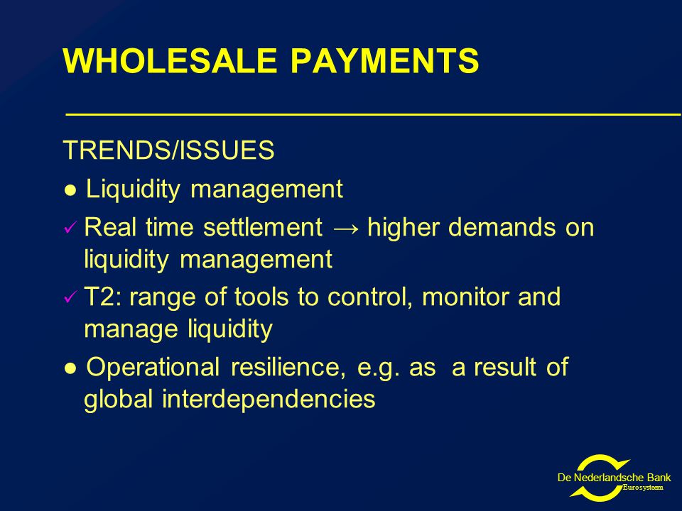 De Nederlandsche Bank Eurosysteem WHOLESALE PAYMENTS TRENDS/ISSUES ● Liquidity management Real time settlement → higher demands on liquidity management T2: range of tools to control, monitor and manage liquidity ● Operational resilience, e.g.
