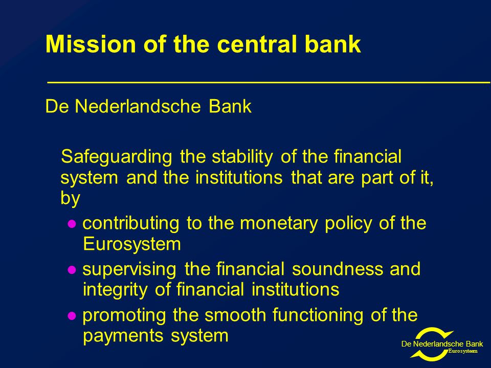 De Nederlandsche Bank Eurosysteem Mission of the central bank De Nederlandsche Bank Safeguarding the stability of the financial system and the institutions that are part of it, by contributing to the monetary policy of the Eurosystem supervising the financial soundness and integrity of financial institutions promoting the smooth functioning of the payments system
