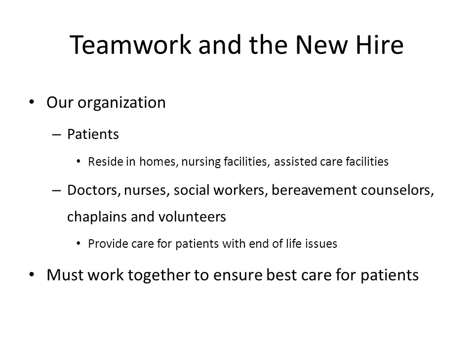 Teamwork and the New Hire Our organization – Patients Reside in homes, nursing facilities, assisted care facilities – Doctors, nurses, social workers, bereavement counselors, chaplains and volunteers Provide care for patients with end of life issues Must work together to ensure best care for patients