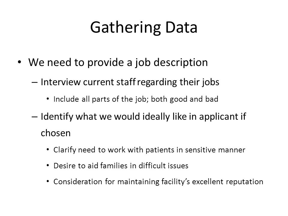 Gathering Data We need to provide a job description – Interview current staff regarding their jobs Include all parts of the job; both good and bad – Identify what we would ideally like in applicant if chosen Clarify need to work with patients in sensitive manner Desire to aid families in difficult issues Consideration for maintaining facility’s excellent reputation