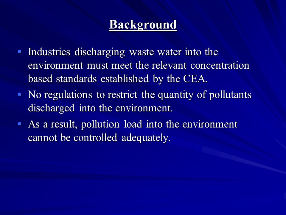 Background  Discharge of industrial wastewater managed through a licensing scheme called Environmental Protection License (EPL);  Licensing administered by Sri Lanka’s Central Environmental Authority (CEA) as per National Environmental Act;  The EPL is valid for a period of 3 years and is issued only if the industrial facilities demonstrate compliance with existing regulations;  A license fee (of approximately 150 USD) is paid upon issuing of the EPL.