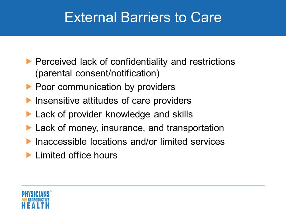  External Barriers to Care  Perceived lack of confidentiality and restrictions (parental consent/notification)  Poor communication by providers  Insensitive attitudes of care providers  Lack of provider knowledge and skills  Lack of money, insurance, and transportation  Inaccessible locations and/or limited services  Limited office hours