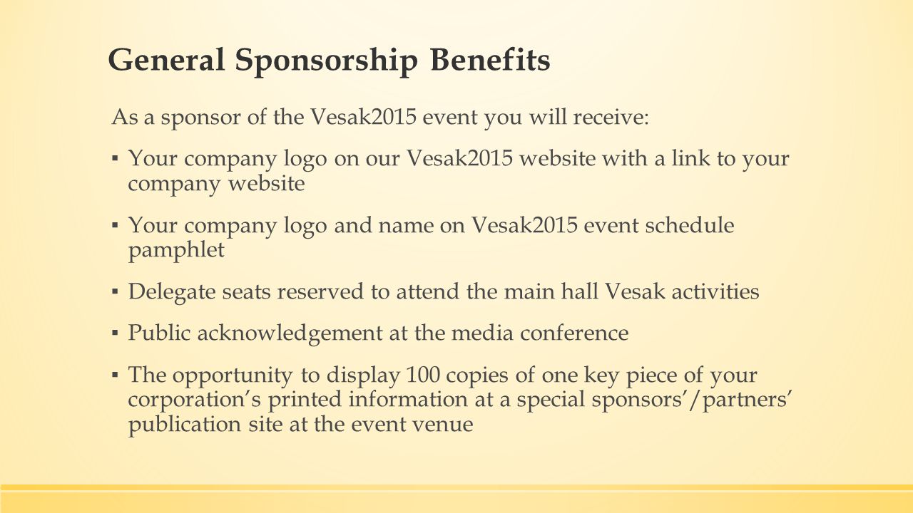 General Sponsorship Benefits As a sponsor of the Vesak2015 event you will receive: ▪ Your company logo on our Vesak2015 website with a link to your company website ▪ Your company logo and name on Vesak2015 event schedule pamphlet ▪ Delegate seats reserved to attend the main hall Vesak activities ▪ Public acknowledgement at the media conference ▪ The opportunity to display 100 copies of one key piece of your corporation’s printed information at a special sponsors’/partners’ publication site at the event venue