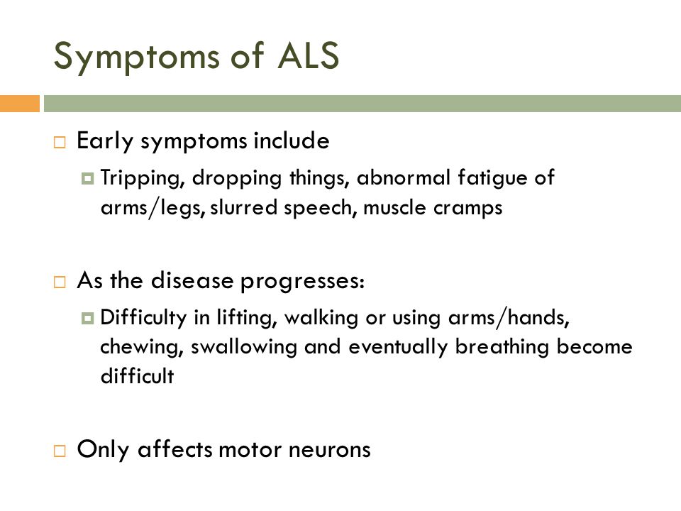 Symptoms of ALS  Early symptoms include  Tripping, dropping things, abnormal fatigue of arms/legs, slurred speech, muscle cramps  As the disease progresses:  Difficulty in lifting, walking or using arms/hands, chewing, swallowing and eventually breathing become difficult  Only affects motor neurons