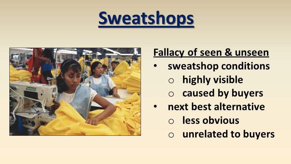 Sweatshops Fallacy of seen & unseen sweatshop conditions o highly visible o caused by buyers next best alternative o less obvious o unrelated to buyers
