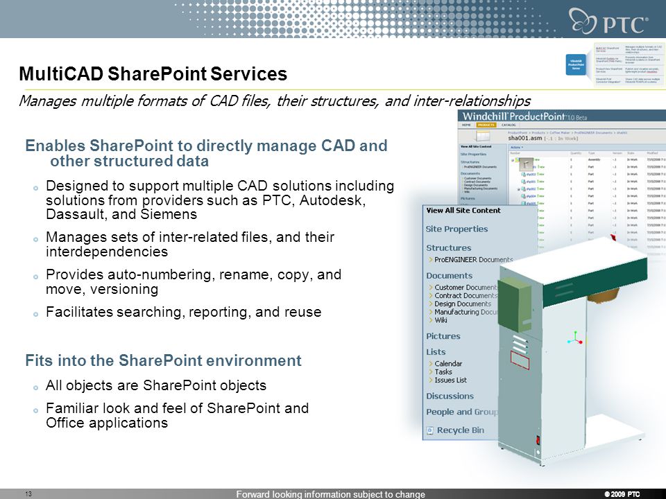 Forward looking information subject to change © 2009 PTC MultiCAD SharePoint Services Enables SharePoint to directly manage CAD and other structured data Designed to support multiple CAD solutions including solutions from providers such as PTC, Autodesk, Dassault, and Siemens Manages sets of inter-related files, and their interdependencies Provides auto-numbering, rename, copy, and move, versioning Facilitates searching, reporting, and reuse Fits into the SharePoint environment All objects are SharePoint objects Familiar look and feel of SharePoint and Office applications Manages multiple formats of CAD files, their structures, and inter-relationships © 2009 PTC 13