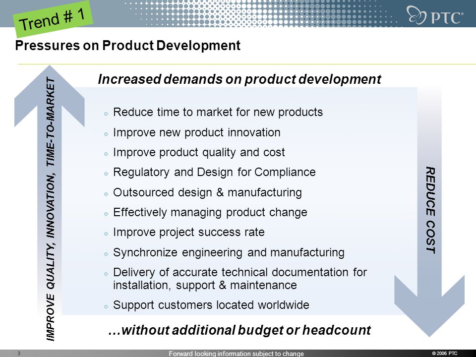 Forward looking information subject to change © 2006 PTC3 Pressures on Product Development Reduce time to market for new products Improve new product innovation Improve product quality and cost Regulatory and Design for Compliance Outsourced design & manufacturing Effectively managing product change Improve project success rate Synchronize engineering and manufacturing Delivery of accurate technical documentation for installation, support & maintenance Support customers located worldwide IMPROVE QUALITY, INNOVATION, TIME-TO-MARKET REDUCE COST Increased demands on product development …without additional budget or headcount Trend # 1