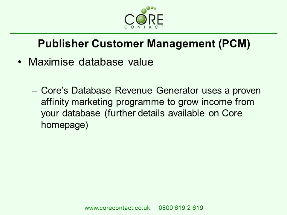 Maximise database value –Core’s Database Revenue Generator uses a proven affinity marketing programme to grow income from your database (further details available on Core homepage) Publisher Customer Management (PCM)