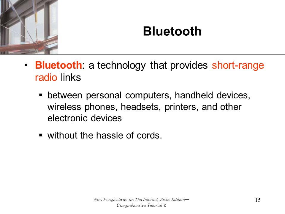 XP New Perspectives on The Internet, Sixth Edition— Comprehensive Tutorial 6 15 Bluetooth Bluetooth: a technology that provides short-range radio links  between personal computers, handheld devices, wireless phones, headsets, printers, and other electronic devices  without the hassle of cords.