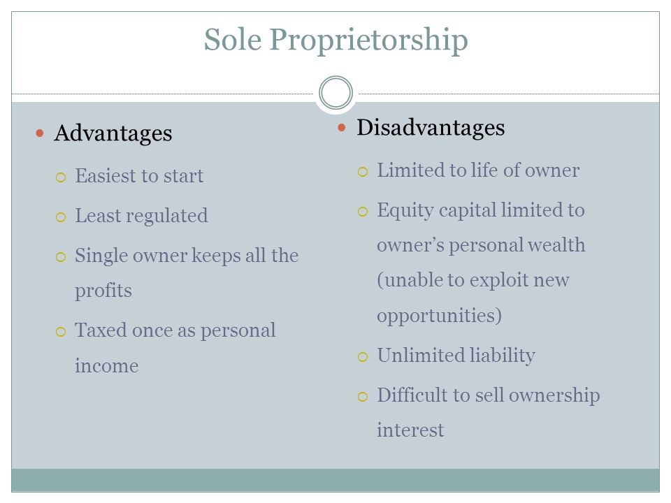 Sole Proprietorship Advantages  Easiest to start  Least regulated  Single owner keeps all the profits  Taxed once as personal income Disadvantages  Limited to life of owner  Equity capital limited to owner’s personal wealth (unable to exploit new opportunities)  Unlimited liability  Difficult to sell ownership interest