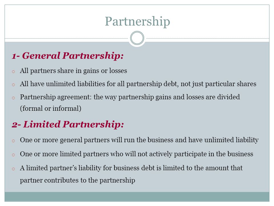 1- General Partnership: o All partners share in gains or losses o All have unlimited liabilities for all partnership debt, not just particular shares o Partnership agreement: the way partnership gains and losses are divided (formal or informal) 2- Limited Partnership: o One or more general partners will run the business and have unlimited liability o One or more limited partners who will not actively participate in the business o A limited partner’s liability for business debt is limited to the amount that partner contributes to the partnership Partnership