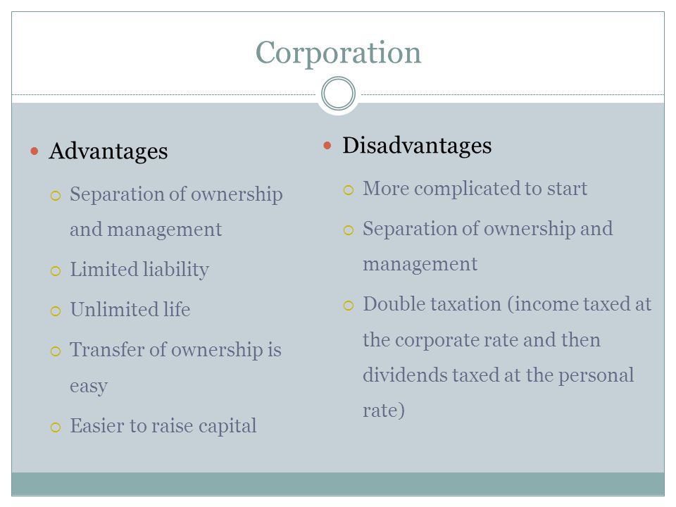 Advantages  Separation of ownership and management  Limited liability  Unlimited life  Transfer of ownership is easy  Easier to raise capital Disadvantages  More complicated to start  Separation of ownership and management  Double taxation (income taxed at the corporate rate and then dividends taxed at the personal rate)