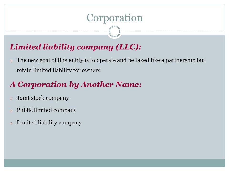 Limited liability company (LLC): o The new goal of this entity is to operate and be taxed like a partnership but retain limited liability for owners A Corporation by Another Name: o Joint stock company o Public limited company o Limited liability company Corporation
