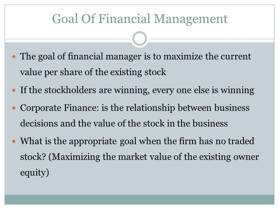 Goal Of Financial Management The goal of financial manager is to maximize the current value per share of the existing stock If the stockholders are winning, every one else is winning Corporate Finance: is the relationship between business decisions and the value of the stock in the business What is the appropriate goal when the firm has no traded stock.