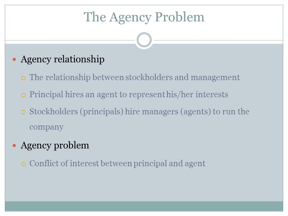 The Agency Problem Agency relationship  The relationship between stockholders and management  Principal hires an agent to represent his/her interests  Stockholders (principals) hire managers (agents) to run the company Agency problem  Conflict of interest between principal and agent