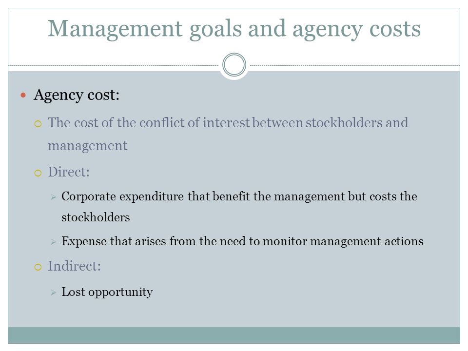 Management goals and agency costs Agency cost:  The cost of the conflict of interest between stockholders and management  Direct:  Corporate expenditure that benefit the management but costs the stockholders  Expense that arises from the need to monitor management actions  Indirect:  Lost opportunity