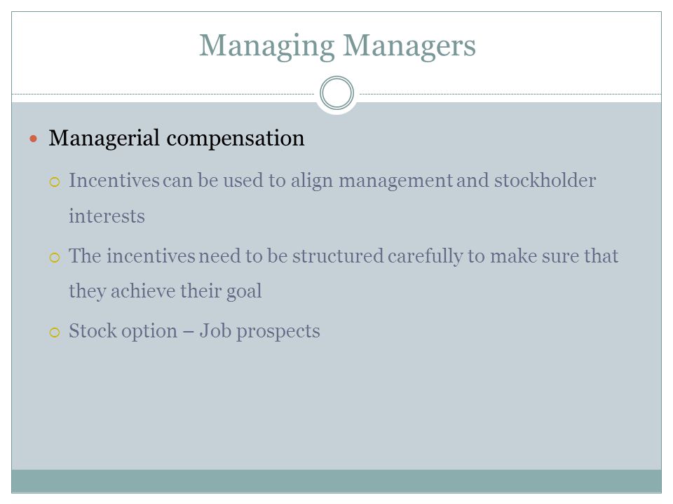 Managing Managers Managerial compensation  Incentives can be used to align management and stockholder interests  The incentives need to be structured carefully to make sure that they achieve their goal  Stock option – Job prospects