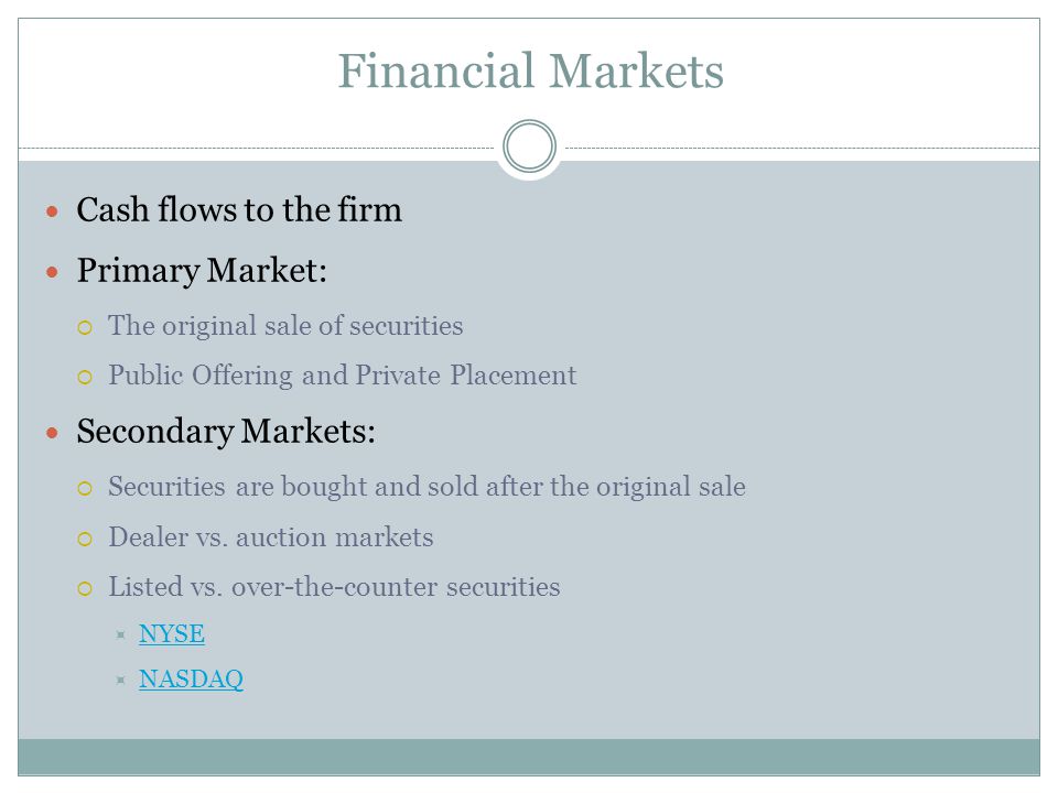 Financial Markets Cash flows to the firm Primary Market:  The original sale of securities  Public Offering and Private Placement Secondary Markets:  Securities are bought and sold after the original sale  Dealer vs.